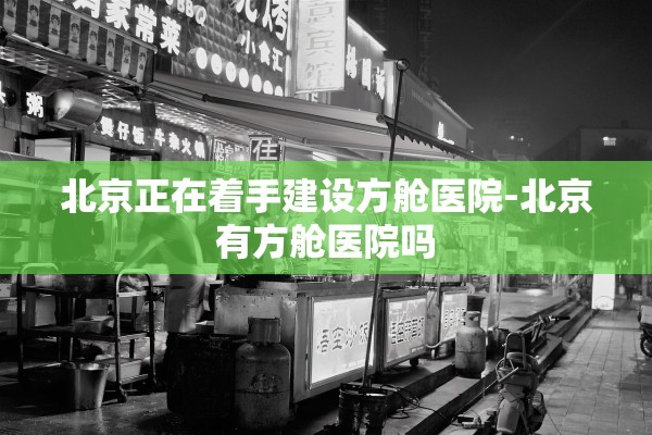 北京正在着手建设方舱医院-北京有方舱医院吗
