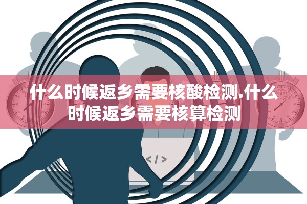 什么时候返乡需要核酸检测.什么时候返乡需要核算检测