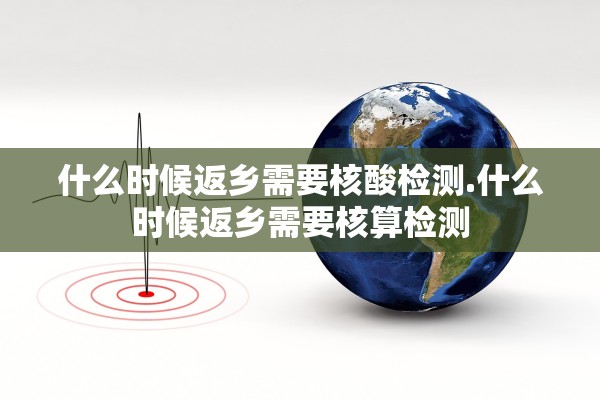 什么时候返乡需要核酸检测.什么时候返乡需要核算检测