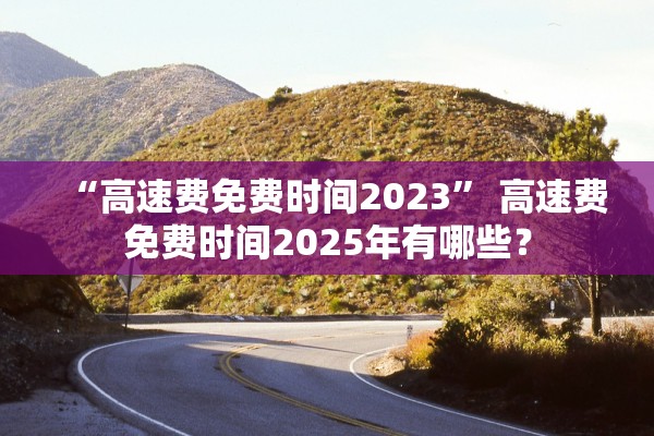 “高速费免费时间2023	” 高速费免费时间2025年有哪些？