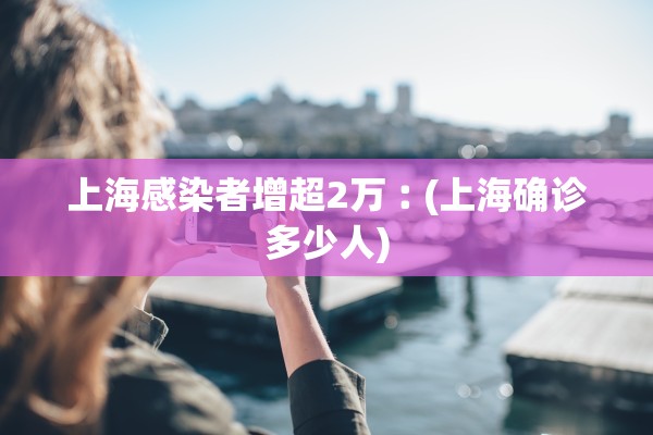 上海感染者增超2万︰(上海确诊多少人)
