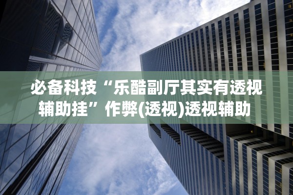 必备科技“乐酷副厅其实有透视辅助挂”作弊(透视)透视辅助 