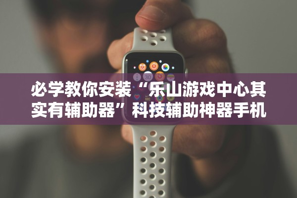 必学教你安装“乐山游戏中心其实有辅助器”科技辅助神器手机版教程