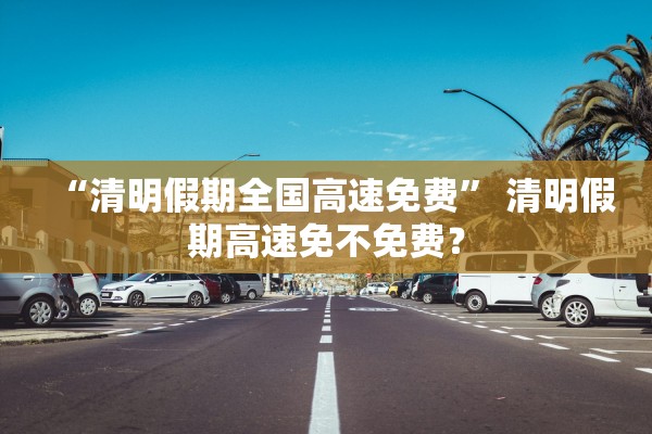 “清明假期全国高速免费	” 清明假期高速免不免费？