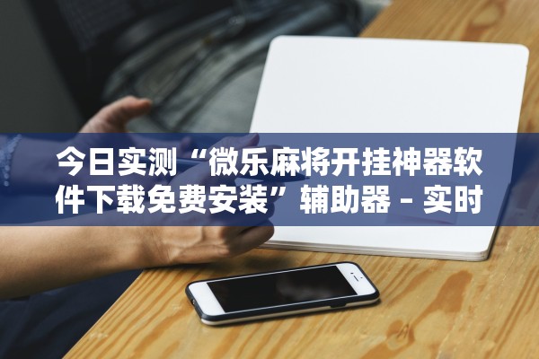 今日实测“微乐麻将开挂神器软件下载免费安装”辅助器 – 实时智能回复