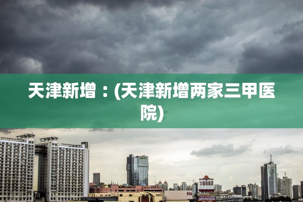 天津新增︰(天津新增两家三甲医院)