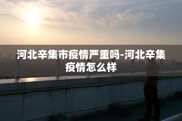 河北辛集市疫情严重吗-河北辛集疫情怎么样
