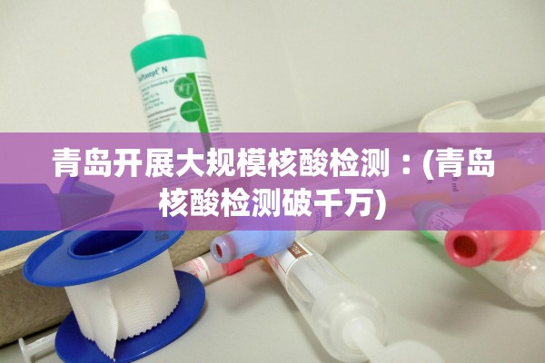 青岛开展大规模核酸检测︰(青岛核酸检测破千万)