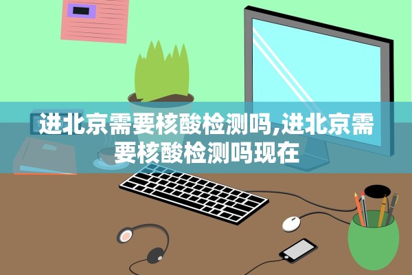 进北京需要核酸检测吗,进北京需要核酸检测吗现在