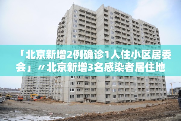 「北京新增2例确诊1人住小区居委会」〃北京新增3名感染者居住地