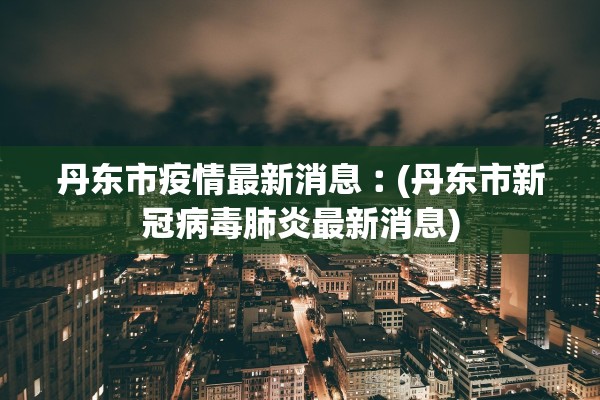 丹东市疫情最新消息︰(丹东市新冠病毒肺炎最新消息)