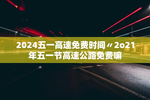 2024五一高速免费时间〃2o21年五一节高速公路免费嘛