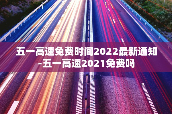 五一高速免费时间2022最新通知-五一高速2021免费吗