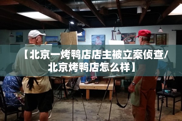 【北京一烤鸭店店主被立案侦查/北京烤鸭店怎么样】