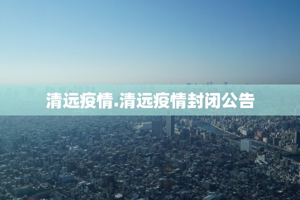 清远疫情.清远疫情封闭公告