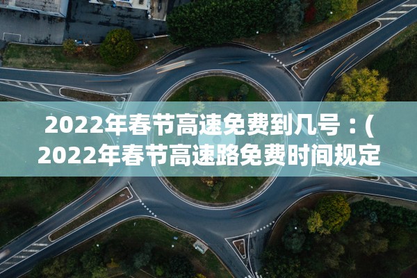 2022年春节高速免费到几号︰(2022年春节高速路免费时间规定)