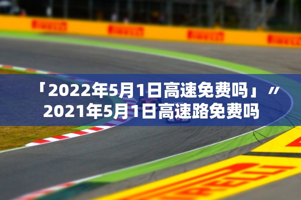 「2022年5月1日高速免费吗」〃2021年5月1日高速路免费吗