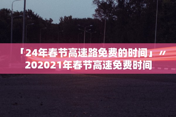 「24年春节高速路免费的时间」〃202021年春节高速免费时间