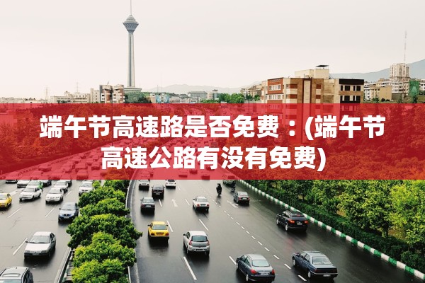 端午节高速路是否免费︰(端午节高速公路有没有免费)