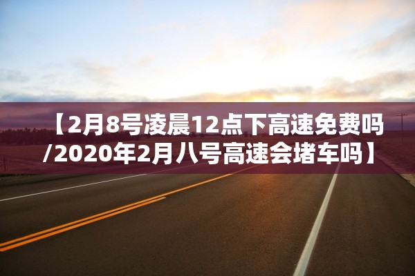 【2月8号凌晨12点下高速免费吗/2020年2月八号高速会堵车吗】