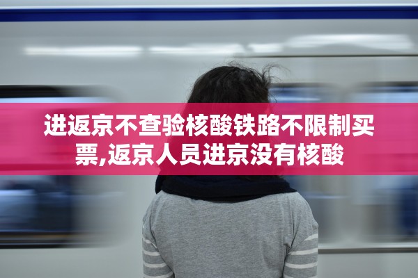 进返京不查验核酸铁路不限制买票,返京人员进京没有核酸