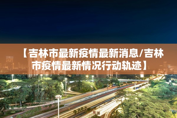 【吉林市最新疫情最新消息/吉林市疫情最新情况行动轨迹】