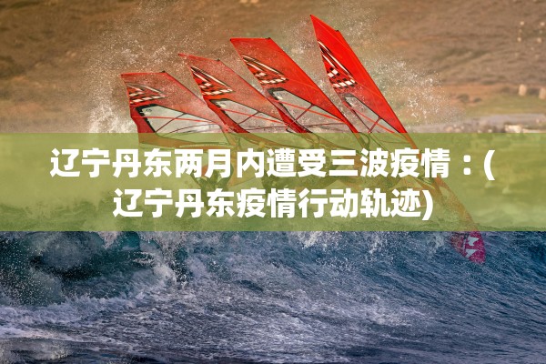 辽宁丹东两月内遭受三波疫情︰(辽宁丹东疫情行动轨迹)
