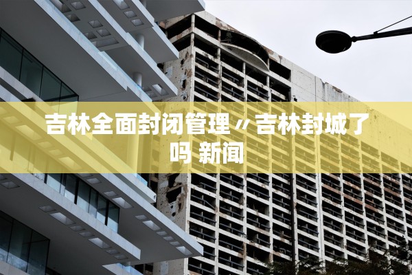 吉林全面封闭管理〃吉林封城了吗 新闻