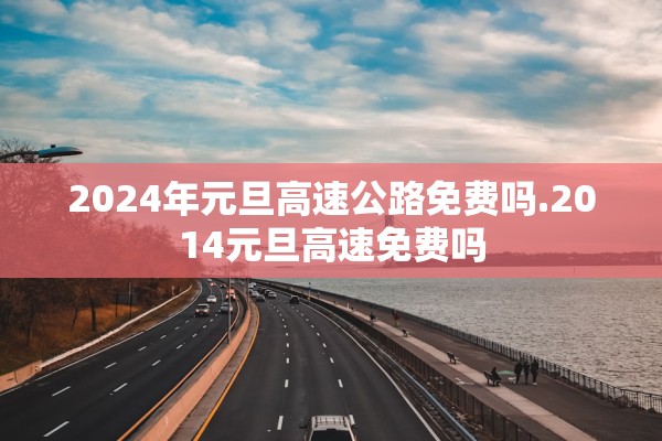 2024年元旦高速公路免费吗.2014元旦高速免费吗