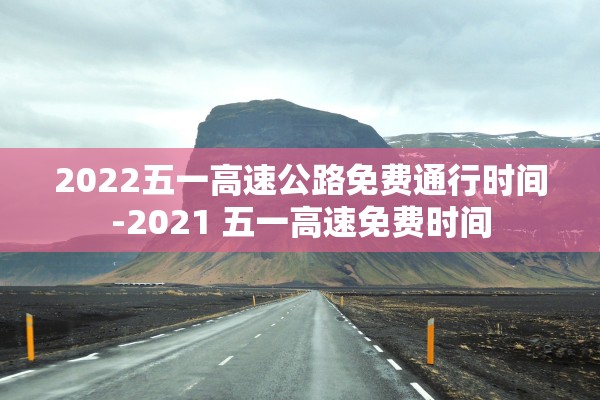 2022五一高速公路免费通行时间-2021 五一高速免费时间
