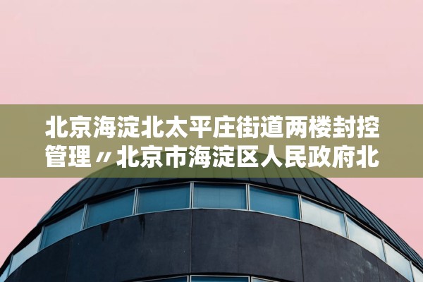 北京海淀北太平庄街道两楼封控管理〃北京市海淀区人民政府北太平庄街道办事处