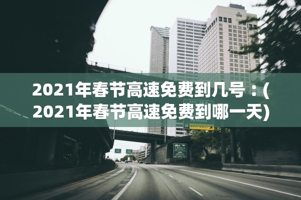 2021年春节高速免费到几号︰(2021年春节高速免费到哪一天)