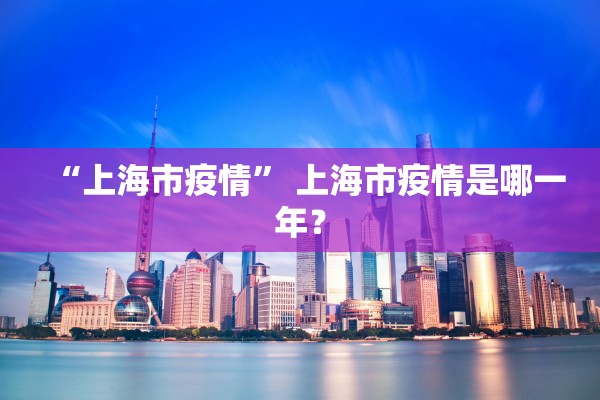 “上海市疫情” 上海市疫情是哪一年？