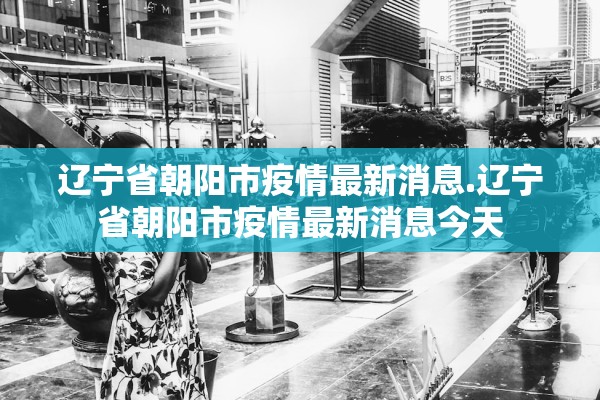 辽宁省朝阳市疫情最新消息.辽宁省朝阳市疫情最新消息今天