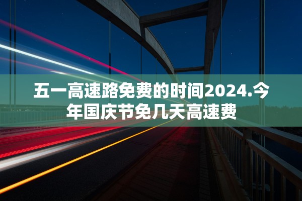 五一高速路免费的时间2024.今年国庆节免几天高速费
