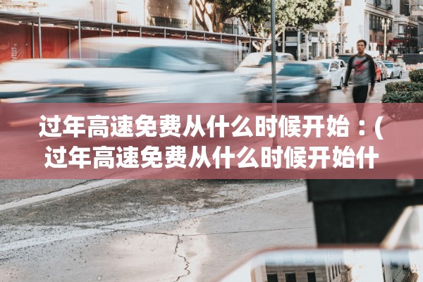 过年高速免费从什么时候开始︰(过年高速免费从什么时候开始什么时候结束)
