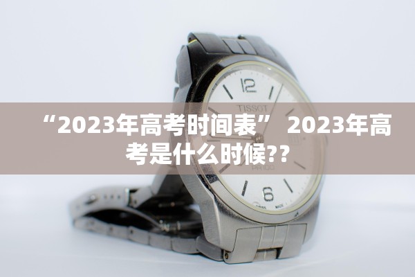 “2023年高考时间表” 2023年高考是什么时候?？