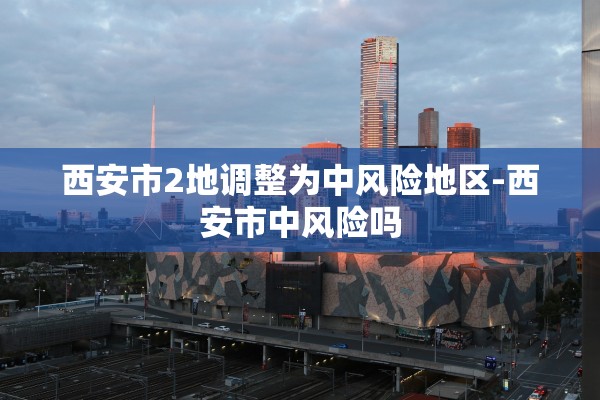 西安市2地调整为中风险地区-西安市中风险吗