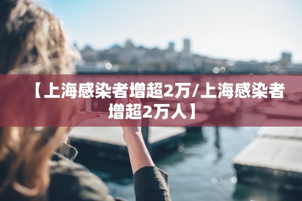 【上海感染者增超2万/上海感染者增超2万人】