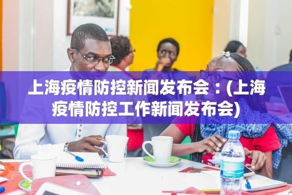 上海疫情防控新闻发布会︰(上海疫情防控工作新闻发布会)