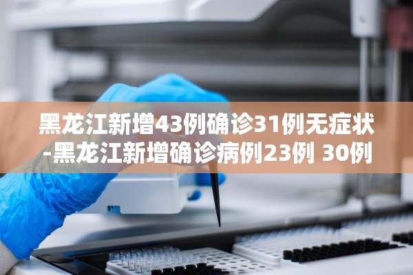 黑龙江新增43例确诊31例无症状-黑龙江新增确诊病例23例 30例无症状