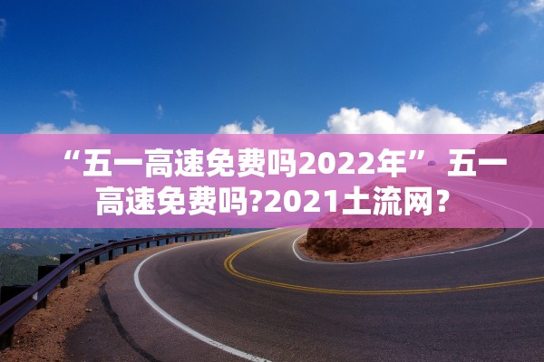 “五一高速免费吗2022年” 五一高速免费吗?2021土流网？