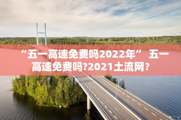“五一高速免费吗2022年” 五一高速免费吗?2021土流网？