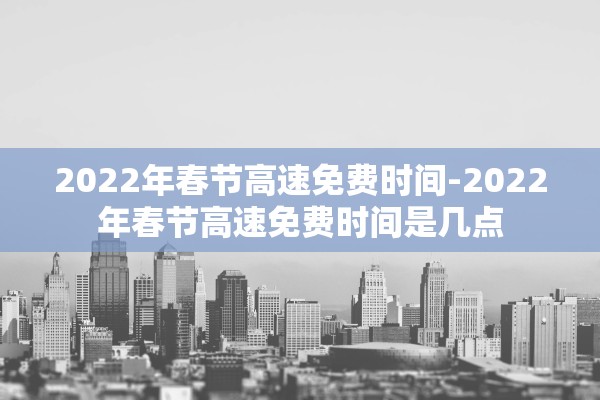 2022年春节高速免费时间-2022年春节高速免费时间是几点