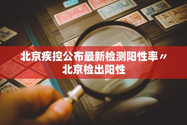 北京疾控公布最新检测阳性率〃北京检出阳性