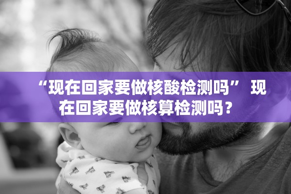 “现在回家要做核酸检测吗” 现在回家要做核算检测吗？