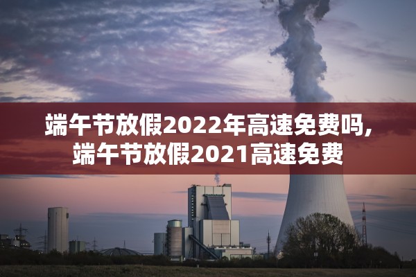 端午节放假2022年高速免费吗,端午节放假2021高速免费 端午节放假2022年高速免费吗,端午节放假2021高速免费