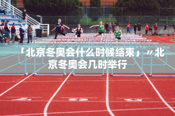 「北京冬奥会什么时候结束」〃北京冬奥会几时举行