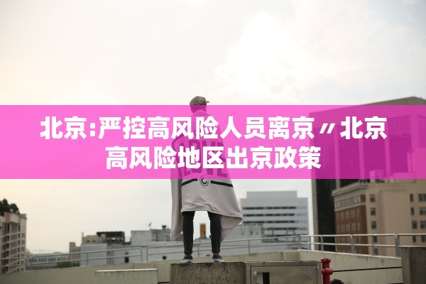 北京:严控高风险人员离京〃北京高风险地区出京政策 北京:严控高风险人员离京〃北京高风险地区出京政策