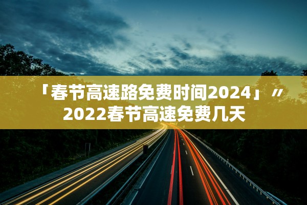 「春节高速路免费时间2024」〃2022春节高速免费几天